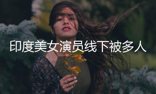 被多人包美女乱摸围猥线下亵 遭咸猪手印度演员